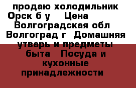 продаю холодильник Орск б/у. › Цена ­ 2 500 - Волгоградская обл., Волгоград г. Домашняя утварь и предметы быта » Посуда и кухонные принадлежности   